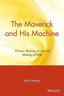 The Maverick and His Machine: Thomas Watson, Sr. and the Making of IBM by Maney, Kevin