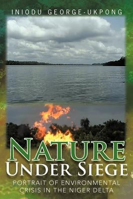 Nature Under Siege: Portrait of Environmental Crisis in the Niger Delta by George-Ukpong, Iniodu