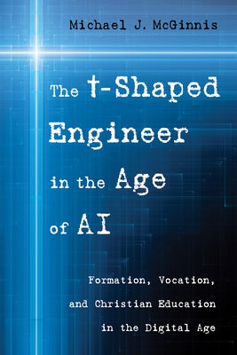 The T-Shaped Engineer in the Age of AI: Formation, Vocation, and Christian Education in the Digital Age by McGinnis, Michael J.