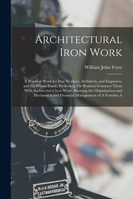 Architectural Iron Work: A Practical Work for Iron Workers, Architects, and Engineers, and All Whose Trade, Profession, Or Business Connects Th by Fryer, William John