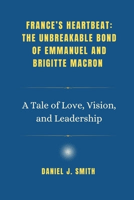 France's Heartbeat: The Unbreakable Bond of Emmanuel and Brigitte Macron: A Tale of Love, Vision, and Leadership by Smith, Daniel J.