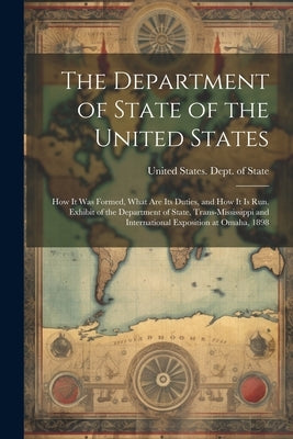 The Department of State of the United States: How It Was Formed, What Are Its Duties, and How It Is Run. Exhibit of the Department of State, Trans-Mis by United States Dept of State