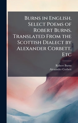Burns in English. Select Poems of Robert Burns. Translated From the Scottish Dialect by Alexander Corbett, Etc by Burns, Robert