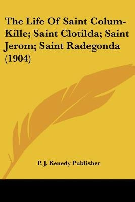 The Life Of Saint Colum-Kille; Saint Clotilda; Saint Jerom; Saint Radegonda (1904) by P. J. Kenedy Publisher