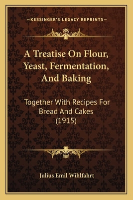 A Treatise On Flour, Yeast, Fermentation, And Baking: Together With Recipes For Bread And Cakes (1915) by Wihlfahrt, Julius Emil