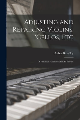 Adjusting and Repairing Violins, 'cellos, Etc: A Practical Handbook for All Players by Broadley, Arthur
