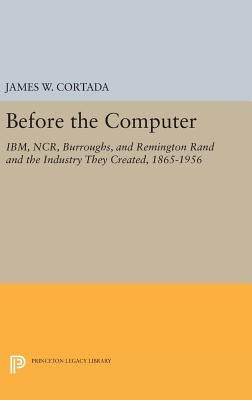 Before the Computer: Ibm, Ncr, Burroughs, and Remington Rand and the Industry They Created, 1865-1956 by Cortada, James W.
