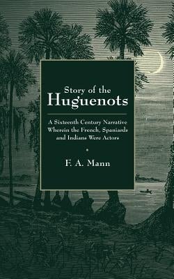 Story of the Huguenots: A Sixteenth Century Narrative Wherein the French, Spaniards and Indians Were the Actors by Mann, F. a.
