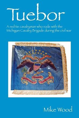 Tuebor: A Red Tie Cavalryman Who Rode with the Michigan Cavalry Brigade During the Civil War by Wood, Mike