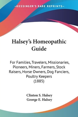 Halsey's Homeopathic Guide: For Families, Travelers, Missionaries, Pioneers, Miners, Farmers, Stock Raisers, Horse Owners, Dog Fanciers, Poultry K by Halsey, Clinton S.