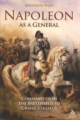 Napoleon as a General: Command from the Battlefield to Grand Strategy by Riley, Jonathon