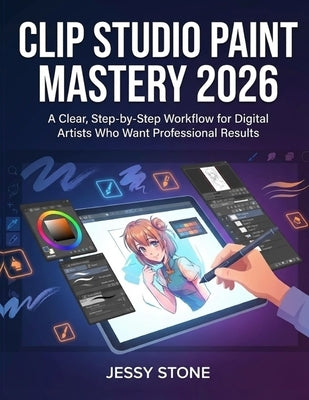 Clip Studio Paint Mastery 2026: A Clear, Step-by-Step Workflow for Digital Artists Who Want Professional Results by Stone, Jessy