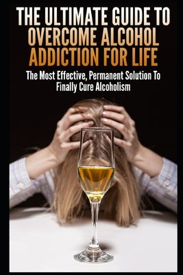 The Ultimate Guide To Overcome Alcohol Addiction For Life: The Most Effective, Permanent Solution To Finally Cure Alcoholism by K, John
