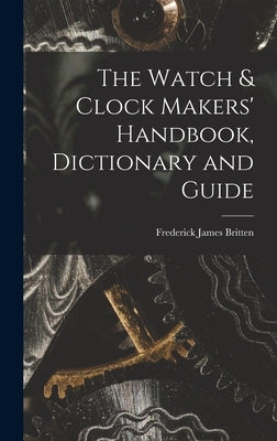 The Watch & Clock Makers' Handbook, Dictionary and Guide by Britten, Frederick James