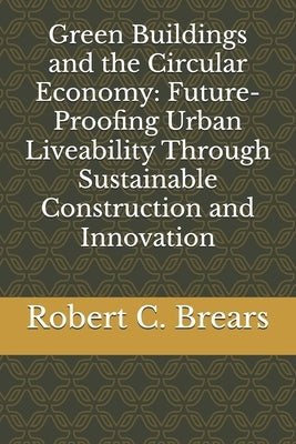 Green Buildings and the Circular Economy: Future-Proofing Urban Liveability Through Sustainable Construction and Innovation by Brears, Robert C.