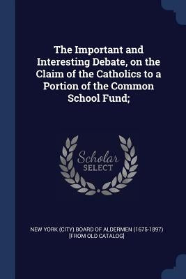 The Important and Interesting Debate, on the Claim of the Catholics to a Portion of the Common School Fund; by New York (City) Board of Aldermen (1675-