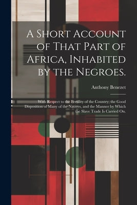 A Short Account of That Part of Africa, Inhabited by the Negroes.: With Respect to the Fertility of the Country; the Good Disposition of Many of the N by Benezet, Anthony
