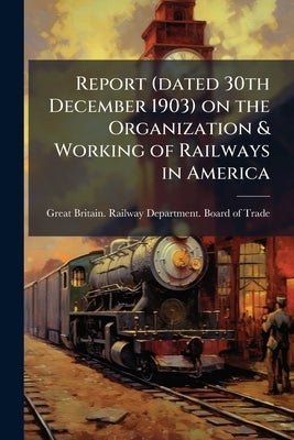 Report (dated 30th December 1903) on the Organization & Working of Railways in America by Great Britain Railway Department Board