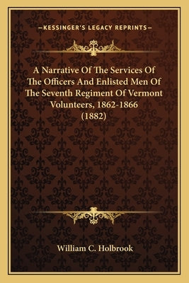 A Narrative Of The Services Of The Officers And Enlisted Men Of The Seventh Regiment Of Vermont Volunteers, 1862-1866 (1882) by Holbrook, William C.