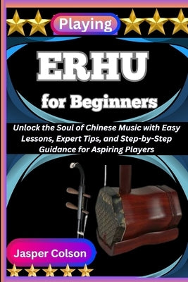 Playing Erhu for Beginners: Unlock the Soul of Chinese Music with Easy Lessons, Expert Tips, and Step-by-Step Guidance for Aspiring Players by Colson, Jasper