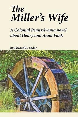 The Miller's Wife: A Colonial Pennsylvania Novel About Henry and Anna Funk by Yoder, Elwood E.