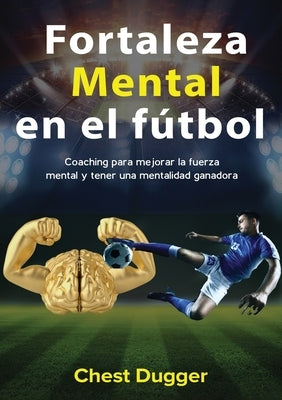 Fortaleza mental en el fútbol: Coaching para mejorar la fuerza mental y tener una mentalidad ganadora by Dugger, Chest