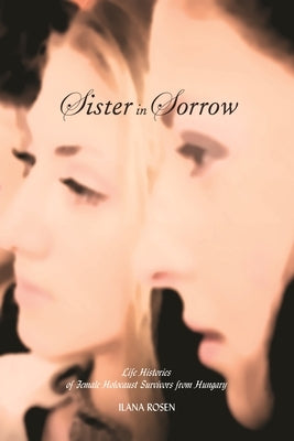 Sister in Sorrow: Life Histories of Female Holocaust Survivors from Hungary by Rosen, Ilana