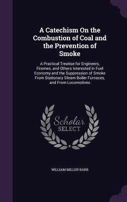 A Catechism On the Combustion of Coal and the Prevention of Smoke: A Practical Treatise for Engineers, Firemen, and Others Interested in Fuel Economy by Barr, William Miller