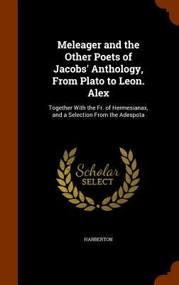 Meleager and the Other Poets of Jacobs' Anthology, From Plato to Leon. Alex: Together With the Fr. of Hermesianax, and a Selection From the Adespota by Harberton