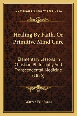Healing By Faith, Or Primitive Mind Cure: Elementary Lessons In Christian Philosophy And Transcendental Medicine (1885) by Evans, Warren Felt