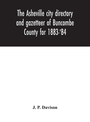 The Asheville city directory and gazetteer of Buncombe County for 1883-'84: comprising a complete list of the citizens of Asheville with places of bus by P. Davison, J.