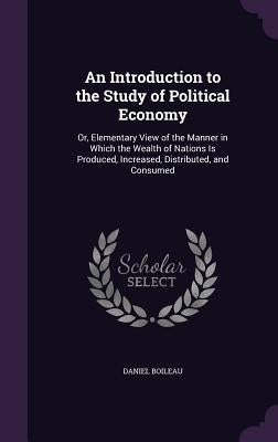 An Introduction to the Study of Political Economy: Or, Elementary View of the Manner in Which the Wealth of Nations Is Produced, Increased, Distribute by Boileau, Daniel