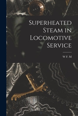 Superheated Steam in Locomotive Service by Goss, W. F. M. 1859-1928
