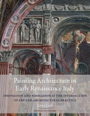 Painting Architecture in Early Renaissance Italy: Innovation and Persuasion at the Intersection of Artistic and Architectural Practice by Lupi, Livia
