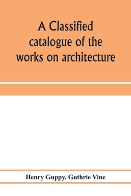 A classified catalogue of the works on architecture and the allied arts in the principal libraries of Manchester and Salford, with alphabetical author by Guppy, Henry
