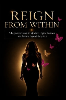 Reign From Within: A Beginner's Guide to Mindset, Digital Business, and Income Beyond the 9 to 5 by Reign, Monique