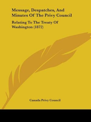 Message, Despatches, And Minutes Of The Privy Council: Relating To The Treaty Of Washington (1872) by Canada Privy Council