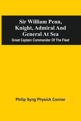 Sir William Penn, Knight, Admiral And General At Sea: Great Captain Commander Of The Fleet by Conner, Philip Syng Physick