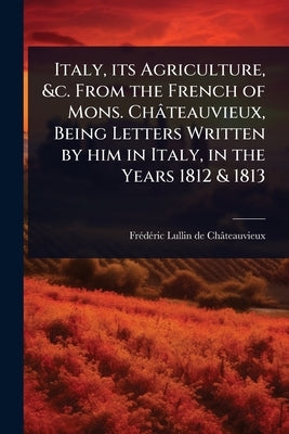 Italy, its Agriculture, &c. From the French of Mons. Châteauvieux, Being Letters Written by him in Italy, in the Years 1812 & 1813 by Lullin de Châteauvieux, Frã(c)Dã(c)Ri