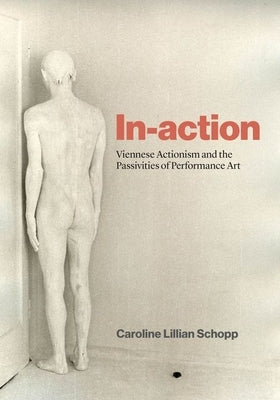 In-Action: Viennese Actionism and the Passivities of Performance Art by Schopp, Caroline Lillian