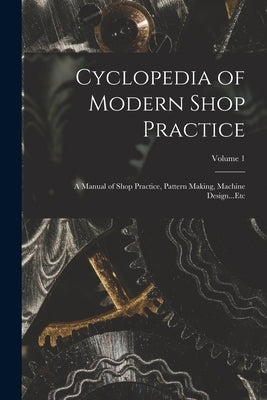 Cyclopedia of Modern Shop Practice: A Manual of Shop Practice, Pattern Making, Machine Design...Etc; Volume 1 by Anonymous