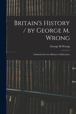 Britain's History / by George M. Wrong; Authorized by the Minister of Education by Wrong, George M.