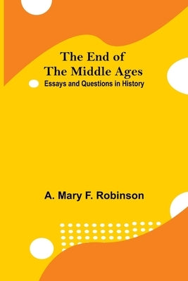 The End Of The Middle Ages: Essays And Questions In History by Mary F. Robinson, A.