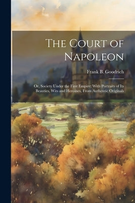 The Court of Napoleon; or, Society Under the First Empire; With Portraits of its Beauties, Wits and Heroines, From Authentic Originals by Goodrich, Frank B. 1826-1894