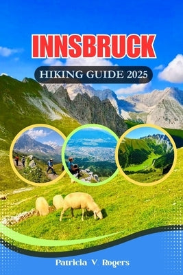 Innsbruck Austria Hiking Guide 2025: A Definitive Insider Tips to Epic Trails, Hidden Paths & Alpine Magic for Every Kind of Hiker by Rogers, Patricia V.