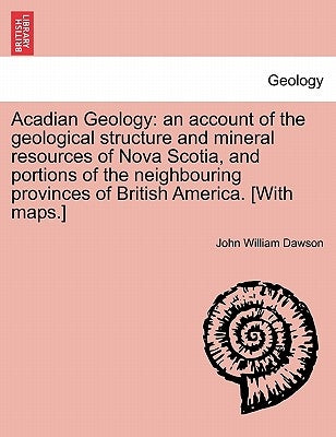 Acadian Geology: An Account of the Geological Structure and Mineral Resources of Nova Scotia, and Portions of the Neighbouring Province by Dawson, John William