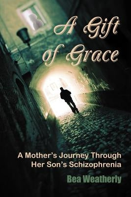 A Gift of Grace: A Mother's Journey Through Her Son's Schizophrenia by Weatherly, Bea