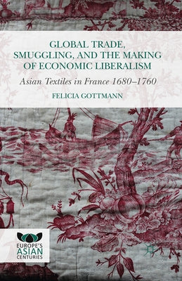 Global Trade, Smuggling, and the Making of Economic Liberalism: Asian Textiles in France 1680-1760 by Gottmann, Felicia