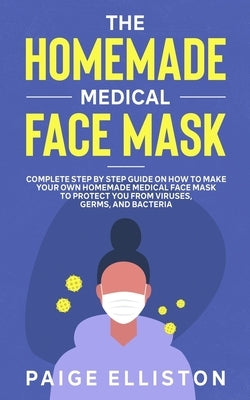 The Homemade Medical Face Mask: Complete Step By Step Guide on How to Make Your Own Homemade Medical Face Mask to Protect You From Viruses, Germs, and by Elliston, Paige