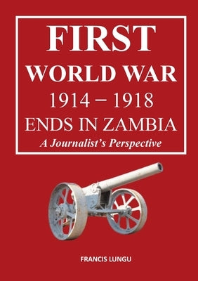 First World War 1914-1918 Ends in Africa: A Journalist's Perspective by Lungu, Francis